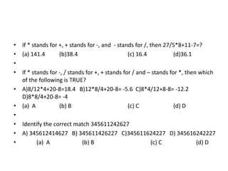 • If * stands for +, + stands for -, and - stands for /, then 27/5*8+11-7=?
• (a) 141.4
(b)38.4
(c) 16.4
(d)36.1
•
• If * stands for -, / stands for +, + stands for / and – stands for *, then which
of the following is TRUE?
• A)8/12*4+20-8=18.4 B)12*8/4+20-8= -5.6 C)8*4/12+8-8= -12.2
D)8*8/4+20-8= -4
• (a) A
(b) B
(c) C
(d) D
•
• Identify the correct match 345611242627
• A) 345612414627 B) 345611426227 C)345611624227 D) 345616242227
•
(a) A
(b) B
(c) C
(d) D

 