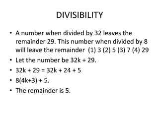 DIVISIBILITY
• A number when divided by 32 leaves the
remainder 29. This number when divided by 8
will leave the remainder (1) 3 (2) 5 (3) 7 (4) 29
• Let the number be 32k + 29.
• 32k + 29 = 32k + 24 + 5
• 8(4k+3) + 5.
• The remainder is 5.

 