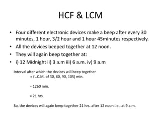 HCF & LCM
• Four different electronic devices make a beep after every 30
minutes, 1 hour, 3/2 hour and 1 hour 45minutes respectively.
• All the devices beeped together at 12 noon.
• They will again beep together at:
• i) 12 Midnight ii) 3 a.m iii) 6 a.m. iv) 9 a.m
Interval after which the devices will beep together
= (L.C.M. of 30, 60, 90, 105) min.
= 1260 min.
= 21 hrs.
So, the devices will again beep together 21 hrs. after 12 noon i.e., at 9 a.m.

 