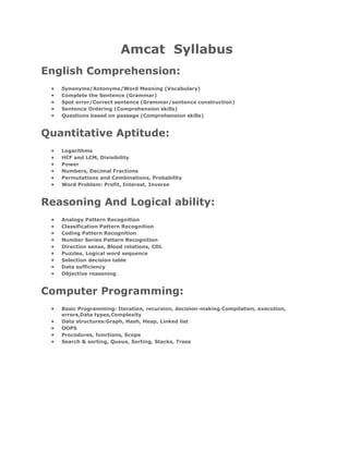 Amcat Syllabus
English Comprehension:
   Synonyms/Antonyms/Word Meaning (Vocabulary)
   Complete the Sentence (Grammar)
   Spot error/Correct sentence (Grammar/sentence construction)
   Sentence Ordering (Comprehension skills)
   Questions based on passage (Comprehension skills)


Quantitative Aptitude:
   Logarithms
   HCF and LCM, Divisibility
   Power
   Numbers, Decimal Fractions
   Permutations and Combinations, Probability
   Word Problem: Profit, Interest, Inverse


Reasoning And Logical ability:
   Analogy Pattern Recognition
   Classification Pattern Recognition
   Coding Pattern Recognition
   Number Series Pattern Recognition
   Direction sense, Blood relations, CDL
   Puzzles, Logical word sequence
   Selection decision table
   Data sufficiency
   Objective reasoning


Computer Programming:
   Basic Programming: Iteration, recursion, decision-making Compilation, execution,
   errors,Data types,Complexity
   Data structures:Graph, Hash, Heap, Linked list
   OOPS
   Procedures, functions, Scope
   Search & sorting, Queue, Sorting, Stacks, Trees
 