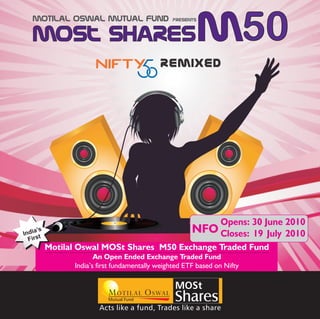 Motilal Oswal Mutual Fund                    presents


                                                           m50
                                            REMIXED




                                                                Opens: 30 June 2010
     ’s
India t
                                                       NFO Closes:     19 July 2010
  Firs
          Motilal Oswal MOSt Shares M50 Exchange Traded Fund
                       An Open Ended Exchange Traded Fund
                India’s first fundamentally weighted ETF based on Nifty

                                                 MOSt
                           Mutual Fund           Shares
                        Acts like a fund, Trades like a share
 