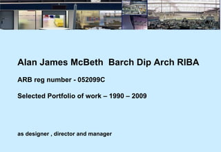 Alan James McBeth  Barch Dip Arch RIBA ARB reg number - 052099C Selected Portfolio of work – 1990 – 2009   as designer , director and manager 
