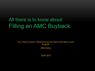 All there is to know about:

Filling an AMC Buyback
a.k.a. How to avoid a “Good evening, we need to talk about a your
buyback”
AMC Edition
EUNI 2014

 
