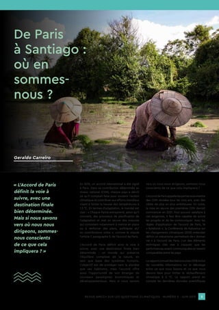 REVUE AMCC+ SUR LES QUESTIONS CLIMATIQUES - NUMÉRO 2 - JUIN 2019 3
En 2015, un accord international a été signé
à Paris. Dans sa contribution déterminée au
niveau national (CDN), chaque pays a décrit
ce qu’il comptait faire pour soutenir l’action
climatique et contribuer aux efforts mondiaux
visant à limiter la hausse des températures à
1,5 °C. En termes d’adaptation, le mandat est
clair : « Chaque Partie entreprend, selon qu’il
convient, des processus de planification de
l’adaptation et met en œuvre des mesures
qui consistent notamment à mettre en place
ou à renforcer des plans, politiques et/
ou contributions utiles », comme le stipule
l’article 7, paragraphe 9, de l’Accord de Paris.
L’Accord de Paris définit ainsi la voie à
suivre, avec une destination finale bien
déterminée : un monde qui préserve
l’équilibre complexe de la nature, en
tant que base des systèmes humains.
L’objectif est de protéger tant la planète
que ses habitants, mais l’accord offre
aussi l’opportunité de voir émerger de
nouveaux paradigmes économiques et
développementaux. Mais si nous savons
vers où nous nous dirigeons, sommes-nous
conscients de ce que cela impliquera ?
L’AccorddeParisappellelespartiesàsoumettre
des CDN révisées tous les cinq ans, avec des
cibles de plus en plus ambitieuses. En outre,
la mise en œuvre des premières CDN devrait
commencer en 2021. Pour pouvoir satisfaire à
ces exigences, il faut être capable de suivre
les progrès et de les communiquer. Avec les
règles d’application de l’accord de Paris, le
« Rulebook », la Conférence de Katowice sur
les changements climatiques (2018) entendait
définir un mécanisme permettant de « donner
vie » à l’Accord de Paris. L’un des éléments
techniques clés vise à s’assurer que les
performances soient communiquées et restent
comparables entre les pays.
LerapportannueldesNationsunies2018inclut
de nouvelles informations sur le décalage
entre ce que nous faisons et ce que nous
devons faire pour limiter le réchauffement
climatique à 2 °C. Le rapport prend en
compte les dernières données scientifiques
« L’Accord de Paris
définit la voie à
suivre, avec une
destination finale
bien déterminée.
Mais si nous savons
vers où nous nous
dirigeons, sommes-
nous conscients
de ce que cela
impliquera ? »
De Paris
à Santiago :
où en
sommes-
nous ?
Geraldo Carreiro
 