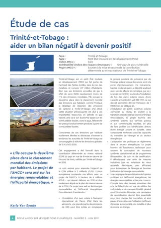REVUE AMCC+ SUR LES QUESTIONS CLIMATIQUES - NUMÉRO 2 - JUIN 20196
Pays :			Trinité-et-Tobago
Type :			 Petit État insulaire en développement (PEID)
Indice AMCC :		 0,22
Vulnérabilité (indice des risques climatiques) :	120e
pays le plus vulnérable
Projet AMCC+ :		 Soutien à la mise en œuvre de la contribution
			 déterminée au niveau national de Trinité-et-Tobago
Étude de cas
Trinité-et-Tobago est un petit État insulaire
en développement (PEID) qui fait partie de
l’archipel des Petites Antilles, dans la mer des
Caraïbes, et compte 1,37 million d’habitants.
Bien que ses émissions annuelles de gaz à
effet de serre (GES) représentent moins de
1 % des émissions mondiales, l’île occupe la
deuxième place dans le classement mondial
des émissions par habitant, comme l’indique
la Stratégie de réduction des émissions
de carbone à Trinité-et-Tobago d’ici 2040.
Cette situation préoccupante est due à ses
importantes ressources en pétrole et gaz
naturel, ainsi qu’à son économie basée sur les
combustibles fossiles. Dans le pays, l’électricité
est presque exclusivement produite à partir de
combustibles fossiles.
Conscientes de ces émissions par habitant
inutilement élevées et désireuses d’inverser la
tendance, les autorités de Trinité-et-Tobago se
sont engagées à réduire les émissions globales
de 15 % d’ici à 2030.
Cet engagement a été formulé dans la
contribution déterminée au niveau national
(CDN) du pays en vue de la mise en œuvre de
l’Accord de Paris, ratifiée par Trinité-et-Tobago
en 2018.
Le coût estimé pour atteindre l’objectif de
la CDN s’élève à 2 milliards d’USD. L’Union
européenne soutiendra ces efforts avec un
projet de l’AMCC+ à hauteur de 4 millions
d’EUR – qui devrait débuter en 2019 et être
totalement aligné sur le plan de mise en œuvre
de la CDN. Ce projet sera axé sur les énergies
renouvelables et l’efficacité énergétique.
Concrètement, il soutiendra :
•	 L’installation d’un parc solaire à l’aéroport
international de Piarco (PIA). Dans les
aéroports, une grande partie des émissions
de GES peut être évitée en remplaçant
le groupe auxiliaire de puissance par de
l’énergie solaire lorsque les avions sont à la
porte d’embarquement. Ce mécanisme,
baptisé « solar-at-gate », a déjà été appliqué
avec succès ailleurs (en Jamaïque, par ex.).
Leprojetdel’AMCC+soutiendral’installation
de l’un des parcs solaires requis, d’une
capacité annuelle de 1 443 830 kWh, ce qui
devrait permettre d’éviter l’émission de 1
010 tonnes de CO2 par an.
•	 L’installation de petits systèmes solaires
connectés au réseau. En soutien à la
transition actuelle vers les sources d’énergie
renouvelables, le projet fournira des
systèmes solaires aux services publics
et aux communautés reculées. En plus
de faire profiter aux bénéficiaires directs
d’une énergie propre et durable, cette
composante renforcera aussi les capacités
du ministère de l’énergie et du secteur
énergétique.
•	 L’adaptation des politiques et règlements
dans le secteur énergétique. Le projet
fournira de l’assistance technique pour
soutenir la conception de nouveaux
systèmes opérationnels et de programmes
d’inspection, de suivi et de certification.
Il développera une série de mesures
incitatives (par ex. remplacer les vieux
appareils électriques, peu efficaces)
pour économiser de l’énergie et favoriser
l’utilisation de l’énergie renouvelable.
•	 Unecampagnedesensibilisationdel’opinion
publique sur l’efficacité énergétique, les
énergies renouvelables et les prix corrects.
Compte tenu des hausses attendues des
prix de l’électricité en vue de refléter les
coûts réels, et du manque d’intérêt général
pour l’économie d’énergie, une campagne
de sensibilisation devrait être essentielle
pour faire changer les mentalités, et ainsi
passerd’uneculturedel’utilisationinefficace
d’énergie à une société plus durable et plus
économe en énergie.
« L’île occupe la deuxième
place dans le classement
mondial des émissions
par habitant. Le projet de
l’AMCC+ sera axé sur les
énergies renouvelables et
l’efficacité énergétique. »
Trinité-et-Tobago :
aider un bilan négatif à devenir positif
Karla Van Eynde
 