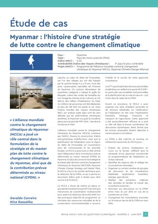 REVUE AMCC+ SUR LES QUESTIONS CLIMATIQUES - NUMÉRO 2 - JUIN 2019 7
Pays :		 Myanmar
Type :		 Pays les moins avancés (PMA)
Indice AMCC :	0,50
Vulnérabilité (indice des risques climatiques) :	3e
pays le plus vulnérable
Projet AMCC+ :	 Programme de l’Alliance mondiale contre le changement
		 climatique du Myanmar (MCCA, Myanmar Climate Change Alliance)
Étude de cas
Labutta, au cœur du delta de l’Irrawaddy,
est l’un des villages qui ont été frappés
par le cyclone Nargis il y a 10 ans, l’une des
pires catastrophes naturelles de l’histoire
du Myanmar. Ce cyclone dévastateur de
quatrième catégorie a balayé le golfe du
Bengale, créant des ondes de tempête qui
ont ravagé les champs et les cultures, et ont
détruit des milliers d’habitations. Au total,
2,4 millions de personnes ont été déplacées
et plus de 138 000 ont perdu la vie. Dans
l’indice mondial des risques climatiques
(IRC), qui analyse quels pays sont les plus
affectés par les phénomènes climatiques
extrêmes, le Myanmar occupait la troisième
place pour la période 1997-2016 – derrière le
Honduras et Haïti.
L’Alliance mondiale contre le changement
climatique du Myanmar (MCCA), soutenue
par l’AMCC, finance la construction d’abris
anticycloniques multifonction, ainsi que la
planification de l’adaptation pour la région
du delta de l’Irrawaddy, en concertation
avec les communautés et les autorités
locales. Le MCCA a aussi joué un rôle central
dans l’élaboration de la contribution prévue
déterminée au niveau national (CPDN) du
Myanmar. En plus de concevoir la stratégie et
le master plan de lutte contre le changement
climatique du Myanmar (MCCSMP, Myanmar
Climate Change Strategy and Master Plan),
le MCCA a fourni du soutien technique pour
la rédaction de la CPDN, ce qui a permis au
document d’être prêt à temps pour être
soumis à la CCNUCC.
Le MCCA a choisi de mettre en place un
groupedetravailtechnique(GTT)entantque
mécanisme de coordination multisectoriel
pour aider à la rédaction de la MCCSMP, l’un
des principaux objectifs du programme. Le
ministère des ressources naturelles et de la
conservation environnementale a reconnu
l’intérêt et le succès de cette approche
consultative.
Le GTT a participé à des réunions sectorielles
et plénières, en veillant à ce que le MCCSMP –
en particulier ses modalités institutionnelles
et la planification de sa mise en œuvre – soit
inclus dans le cadre de la CPDN.
Durant ce processus, le MCCA a aussi
organisé une série d’ateliers sectoriels et
de réunions bilatérales sur l’atténuation
et l’adaptation en lien avec l’exploitation
forestière, l’énergie, l’industrie, le
transport et l’agriculture. Cette approche
a été particulièrement efficace et a joué
un rôle clé dans la bonne coordination de
discussions dynamiques, étant donné que
les actions proposées étaient réparties à
travers plusieurs ministères.
La CPDN a été coécrite et soumise en
utilisant les ressources du MCCA pour :
•	 Évaluer les actions d’adaptation en
cours sur le terrain, reflétant ainsi la
nécessité d’une approche coordonnée
et programmatique de l’adaptation au
niveau national ;
•	 Identifier les aspects clés et rédiger les
circonstances nationales ;
•	 Organiser un certain nombre de groupes
de discussion et de consultations
bilatérales (exploitation forestière,
énergie, agriculture) ;
•	 Réaliser des entretiens, collecter
des données et faciliter le travail des
consultants externes ;
•	 Participer aux discussions sur la CPDN
entre mars et juin 2016 en vue de la
transformer en CDN ;
•	 Coorganiser les consultations avancées
sur la mise en œuvre de la CPDN en mars
2016.
« L’Alliance mondiale
contre le changement
climatique du Myanmar
(MCCA) a joué un
rôle central dans la
formulation de la
stratégie et du master
plan de lutte contre le
changement climatique
du Myanmar, ainsi que de
la contribution prévue
déterminée au niveau
national (CPDN). »
Myanmar : l’histoire d’une stratégie
de lutte contre le changement climatique
Geraldo Carreiro
Nina Raasakka
 