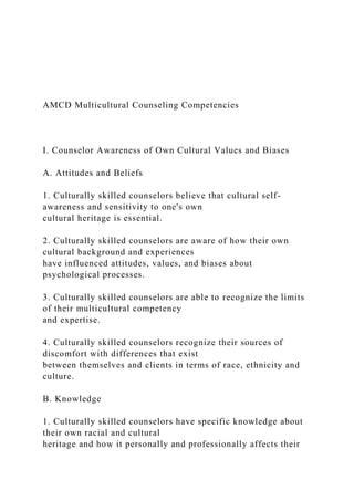 AMCD Multicultural Counseling Competencies
I. Counselor Awareness of Own Cultural Values and Biases
A. Attitudes and Beliefs
1. Culturally skilled counselors believe that cultural self-
awareness and sensitivity to one's own
cultural heritage is essential.
2. Culturally skilled counselors are aware of how their own
cultural background and experiences
have influenced attitudes, values, and biases about
psychological processes.
3. Culturally skilled counselors are able to recognize the limits
of their multicultural competency
and expertise.
4. Culturally skilled counselors recognize their sources of
discomfort with differences that exist
between themselves and clients in terms of race, ethnicity and
culture.
B. Knowledge
1. Culturally skilled counselors have specific knowledge about
their own racial and cultural
heritage and how it personally and professionally affects their
 
