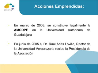 En marzo de 2003, se constituye legalmente la   AMCDPE  en la Universidad Autónoma de Guadalajara En junio de 2005 el Dr. Raúl Arias Lovillo, Rector de la Universidad Veracruzana recibe la Presidencia de la Asociación Acciones Emprendidas: 