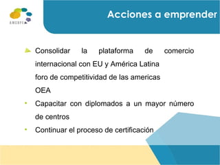 Acciones a emprender Consolidar la plataforma de comercio internacional con EU y América Latina  foro de competitividad de las americas  OEA Capacitar con diplomados a un mayor número de centros Continuar el proceso de certificación 