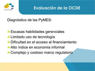 Diagnóstico de las PyMES: Escasas habilidades gerenciales  Limitado uso de tecnología Dificultad en el acceso al financiamiento Alto índice en economía informal Complejo y costoso marco regulatorio Evaluación de la OCDE 