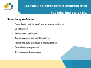 Servicios que ofrecen: Consultoría gratuita confidencial y personalizada  Capacitación Asesoría especializada Asesoría en comercio internacional  Asistencia para el acceso a financiamiento Cumplimiento regulatorio Transferencia tecnológica Los SBDCs o Centros para el Desarrollo de la Pequeña Empresa en E.U. 