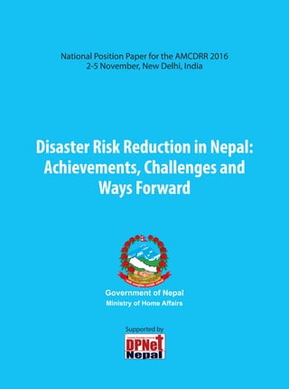 Disaster Risk Reduction in Nepal:
Achievements, Challenges and
Ways Forward
National Position Paper for the AMCDRR 2016
2-5 November, New Delhi, India
Supported by
Government of Nepal
Ministry of Home Affairs
 