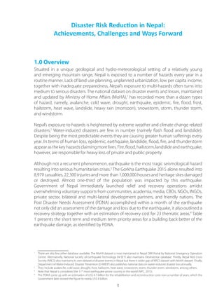 1.0 Overview
Situated in a unique geological and hydro-meteorological setting of a relatively young
and emerging mountain range, Nepal is exposed to a number of hazards every year in a
routine manner. Lack of land use planning, unplanned urbanization, low per capita income,
together with inadequate preparedness, Nepal’s exposure to multi-hazards often turns into
medium to serious disasters. The national dataset on disaster events and losses, maintained
and updated by Ministry of Home Affairs (MoHA),1
has recorded more than a dozen types
of hazard, namely, avalanche, cold wave, drought, earthquake, epidemic, fire, flood, frost,
hailstorm, heat wave, landslide, heavy rain (monsoon), snowstorm, storm, thunder storm,
and windstorm.
Nepal’s exposure to hazards is heightened by extreme weather and climate change related
disasters.2
Water-induced disasters are few in number (namely flash flood and landslide).
Despite being the most predictable events they are causing greater human sufferings every
year. In terms of human loss, epidemic, earthquake, landslide, flood, fire, and thunderstorm
appear as the key hazards claiming more lives. Fire, flood, hailstorm, landslide and earthquake,
however, are responsible for heavy loss of private and public property.
Although not a recurrent phenomenon, earthquake is the most tragic seismological hazard
resulting into serious humanitarian crises.3
The Gorkha Earthquake 2015 alone resulted into
8,979 casualties, 22,300 injuries and more than 1,000,000 houses and heritage sites damaged
or destroyed. Almost one-third of the population was impacted by this earthquake.
Government of Nepal immediately launched relief and recovery operations amidst
overwhelming voluntary supports from communities, academia, media, CBOs, NGOs, INGOs,
private sector, bilateral and multi-lateral development partners, and friendly nations. The
Post Disaster Needs Assessment (PDNA) accomplished within a month of the earthquake
not only did an assessment of the damage and loss due to the earthquake, it also outlined a
recovery strategy together with an estimation of recovery cost for 23 thematic areas.4
Table
1 presents the short term and medium term priority areas for a building back better of the
earthquake damage, as identified by PDNA.
1
	 There are also few other database available. The MoHA dataset is now maintained in Nepal DRR Portal by National Emergency Operation
Centre. Alternatively, National Society of Earthquake Technology (N-SET) also maintains DesInventar database. Thirdly, Nepal Red Cross
Society (NRCS) also maintains its own dataset of disaster events in Nepal but there is wider gap of NRCS dataset with MoHA dataset. Finally,
Department of Water-Induced Disaster Prevention (D-WIDP) also publishes national data on water-induced disaster loss annually.
2
	 They include avalanche, cold wave, drought, frost, hailstorm, heat wave, snowstorm, storm, thunder storm, windstorm, among others.
3
	 Note that Nepal is considered the 11th
most earthquake-prone country in the world (NPC, 2015).
4
	 The PDNA came up with an estimation of US$ 6.7 billion for the rehabilitation and reconstruction costs over a number of years, which the
Government later revised the figure to nearly US$ 8 billion.
Disaster Risk Reduction in Nepal:
Achievements, Challenges and Ways Forward
1
 
