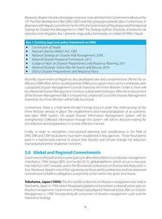Moreover,disasterriskreductionbegantoreceivemoreattentionfromGovernmentsidesincethe
10th
FiveYear development Plan (2002-2007) and the subsequent periodic plans. Furthermore, in
alignmentwithNepal’scommitmenttotheHFA,theGovernmentofNepalapprovedtheNational
Strategy for Disaster Risk Management in 2009. This Strategy outlines 29 priority activities for risk
reduction and mitigation. Box 1 presents major policy frameworks on matter of DRM in Nepal.
Box 1: Existing legal and policy framework on DRM
n	 Constitution of Nepal
n	 Natural Calamity (Relief) Act, 1982
n	 National Strategy on Disaster Risk Management, 2009
n	 National Disaster Response Framework, 2013
n	 Guidance Note on Disaster Preparedness and Response Planning, 2011
n	 National Strategic Action Plan for Search and Rescue, 2014
n	 District Disaster Preparedness and Response Plans
Recently, Government of Nepal has also developed new and comprehensive DM Act for an
effective DRM effort which would prioritize DRM across government sectors and levels, with
a proposed Disaster Management Council chaired by the Prime Minister. Under it, there will
be a National Disaster Management Centre as a dedicated institution. After the endorsement
of the Disaster Management Bill, it is hoped that, a National Council for Disaster Management
chaired by the Prime Minister will be fully functional.
Furthermore, there is a high level Climate Change Council under the chairmanship of the
Prime Minister already in place. The establishment and institutionalization of an authentic
and open DRM System, GIS based Disaster Information Management System will be
strengthened. Collected information through this system will inform decision-making for
risk reduction and preparedness in a more effective manner.
Finally, in order to strengthen cross-sectoral planning and coordination in the field of
DRR, DRR and CRM focal points have been established in key agencies. These focal points
work in a harmonized manner to ensure that Disaster and climate change risk reduction
mainstreamed within respective ministries.
5.0 Global and Regional Commitments
GovernmentofNepalhasbeenparticipatinginallworldconferencesondisastermanagement
(Yokohama, 1994; Hyogo 2005; and Sendai 2015), global platforms which occurs in two year
intervals from 2007 onwards, and in the Ministerial Conferences on Disaster Risk Reduction in
Asia. Moreover, Nepal is one of the signatories to these world conferences and has expressed
commitment to fulfill its obligations and priority action within the given time frame.
Yokohama, Japan (1994): The first world conference on disaster management was held in
Yokohama, Japan in 1994 where Nepal participated and presented a national action plan on
disaster management. Government of Nepal had prepared“National Action Plan on Disaster
Management in 1996” incorporating all component of disaster management cycle and the
Yokohama Strategy.
5
 