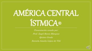 AMÉRICA CENTRAL
ÍSTMICA®
Presentación creada por:
Prof. Ángel Reyes Márquez
Quinto Grado
Escuela Amalia López de Vilá
 