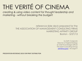 THE VERITÉ OF CINEMA
creating & using video content for thought leadership and
marketing - without breaking the budget!



                                reference slide deck prepared for the
                THE ASSOCIATION OF MANAGEMENT CONSULTING FIRMS
                                         MARKETING AFFINITY GROUP
                                                     Boston - 3/27/13

                                                               by Seth Cargiuolo
                                                      Director of Digital Strategy
                                                     & Chief Knowledge Officer
                                                     The Saint Consulting Group
                                                      seth@tscg.biz / @carge77


PRESENTATION REFERENCE DECK FOR PRINT DISTRIBUTION
 