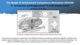 The Model of Achievement Competence Motivation (MACM)
A: Introduction and Background (1st in multi-module series)
(K. McGrew 01-04-2021)
© Institute for Applied Psychometrics (IAP), Dr. Kevin McGrew, 01-04-2021
These slides are provided as supplements to The Model of Achievement Competence Motivation (MACM): Standing on the
shoulders of giants (McGrew, in press, 2021—for special issue on motivation in Canadian Journal of School Psychology). The
slides in this PPT/PDF module can be used without permission for educational (not commercial) purposes
 