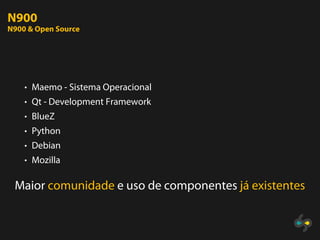 N900
N900 & Open Source




    • Maemo - Sistema Operacional
    • Qt - Development Framework
    • BlueZ
    • Python
    • Debian
    • Mozilla


 Maior comunidade e uso de componentes já existentes
 