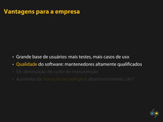 Vantagens para a empresa




  • Grande base de usuários: mais testes, mais casos de uso
  • Qualidade do software: mantenedores altamente qualificados
  • $$: diminuição de custo de manutenção
  • Aumento da inovação tecnológica: desenvolvimento 24/7
 