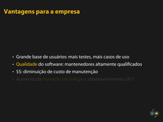 Vantagens para a empresa




  • Grande base de usuários: mais testes, mais casos de uso
  • Qualidade do software: mantenedores altamente qualificados
  • $$: diminuição de custo de manutenção
  • Aumento da inovação tecnológica: desenvolvimento 24/7
 