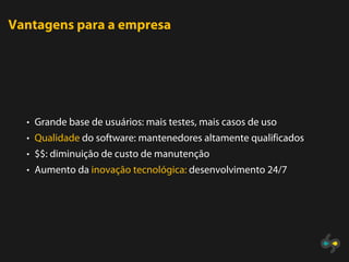 Vantagens para a empresa




  • Grande base de usuários: mais testes, mais casos de uso
  • Qualidade do software: mantenedores altamente qualificados
  • $$: diminuição de custo de manutenção
  • Aumento da inovação tecnológica: desenvolvimento 24/7
 