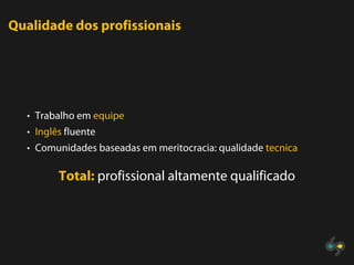 Qualidade dos profissionais




  • Trabalho em equipe
  • Inglês fluente
  • Comunidades baseadas em meritocracia: qualidade tecnica


         Total: profissional altamente qualificado
 