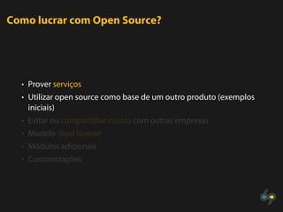 Como lucrar com Open Source?




  • Prover serviços
  • Utilizar open source como base de um outro produto (exemplos
   iniciais)
  • Evitar ou compartilhar custos com outras empresas
  • Modelo ’dual license’
  • Módulos adicionais
  • Customizações
 