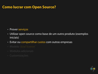 Como lucrar com Open Source?




  • Prover serviços
  • Utilizar open source como base de um outro produto (exemplos
   iniciais)
  • Evitar ou compartilhar custos com outras empresas
  • Modelo ’dual license’
  • Módulos adicionais
  • Customizações
 