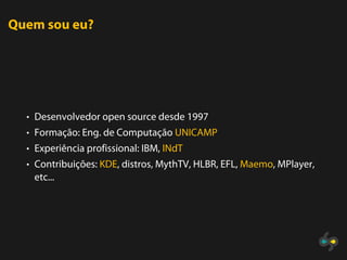 Quem sou eu?




  • Desenvolvedor open source desde 1997
  • Formação: Eng. de Computação UNICAMP
  • Experiência profissional: IBM, INdT
  • Contribuições: KDE, distros, MythTV, HLBR, EFL, Maemo, MPlayer,
   etc...
 