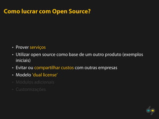 Como lucrar com Open Source?




  • Prover serviços
  • Utilizar open source como base de um outro produto (exemplos
   iniciais)
  • Evitar ou compartilhar custos com outras empresas
  • Modelo ’dual license’
  • Módulos adicionais
  • Customizações
 