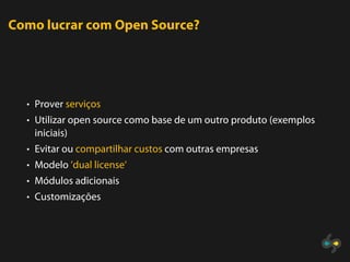 Como lucrar com Open Source?




  • Prover serviços
  • Utilizar open source como base de um outro produto (exemplos
   iniciais)
  • Evitar ou compartilhar custos com outras empresas
  • Modelo ’dual license’
  • Módulos adicionais
  • Customizações
 