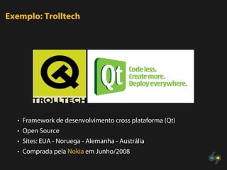 Exemplo: Trolltech




  • Framework de desenvolvimento cross plataforma (Qt)
  • Open Source
  • Sites: EUA - Noruega - Alemanha - Austrália
  • Comprada pela Nokia em Junho/2008
 
