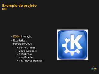 Exemplo de projeto
KDE




      • KDE4: inovação
      • Estatisticas
       Fevereiro/2009
          • 3445 commits
          • 289 developers
          • 9110 linhas
            modificadas
          • 1871 novos arquivos
 