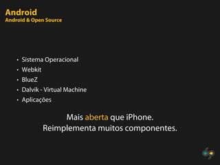 Android
Android & Open Source




    • Sistema Operacional
    • Webkit
    • BlueZ
    • Dalvik - Virtual Machine
    • Aplicações


                    Mais aberta que iPhone.
               Reimplementa muitos componentes.
 