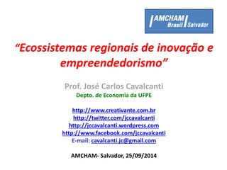 “Ecossistemas regionais de inovação e
empreendedorismo”
Prof. José Carlos Cavalcanti
Depto. de Economia da UFPE
http://www.creativante.com.br
http://twitter.com/jccavalcanti
http://jccavalcanti.wordpress.com
http://www.facebook.com/jccavalcanti
E-mail: cavalcanti.jc@gmail.com
AMCHAM- Salvador, 25/09/2014
 