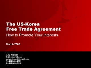 The US-Korea  Free Trade Agreement   How to Promote Your Interests Amy Jackson C&M International [email_address] T: (202) 624-2501 F: (202) 628-5116 March 2006 