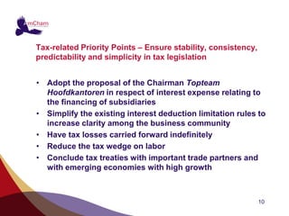Tax-related Priority Points – Ensure stability, consistency,
predictability and simplicity in tax legislation


• Adopt the proposal of the Chairman Topteam
  Hoofdkantoren in respect of interest expense relating to
  the financing of subsidiaries
• Simplify the existing interest deduction limitation rules to
  increase clarity among the business community
• Have tax losses carried forward indefinitely
• Reduce the tax wedge on labor
• Conclude tax treaties with important trade partners and
  with emerging economies with high growth



                                                               10
 