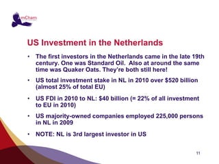 US Investment in the Netherlands
• The first investors in the Netherlands came in the late 19th
  century. One was Standard Oil. Also at around the same
  time was Quaker Oats. They’re both still here!
• US total investment stake in NL in 2010 over $520 billion
  (almost 25% of total EU)
• US FDI in 2010 to NL: $40 billion (= 22% of all investment
  to EU in 2010)
• US majority-owned companies employed 225,000 persons
  in NL in 2009
• NOTE: NL is 3rd largest investor in US


                                                           11
 
