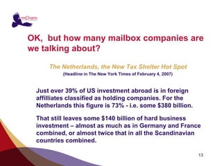 OK, but how many mailbox companies are
we talking about?

     The Netherlands, the New Tax Shelter Hot Spot
          (Headline in The New York Times of February 4, 2007)



 Just over 39% of US investment abroad is in foreign
 affilliates classified as holding companies. For the
 Netherlands this figure is 73% - i.e. some $380 billion.

 That still leaves some $140 billion of hard business
 investment – almost as much as in Germany and France
 combined, or almost twice that in all the Scandinavian
 countries combined.

                                                                 13
 