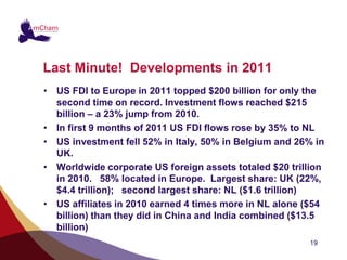 Last Minute! Developments in 2011
• US FDI to Europe in 2011 topped $200 billion for only the
  second time on record. Investment flows reached $215
  billion – a 23% jump from 2010.
• In first 9 months of 2011 US FDI flows rose by 35% to NL
• US investment fell 52% in Italy, 50% in Belgium and 26% in
  UK.
• Worldwide corporate US foreign assets totaled $20 trillion
  in 2010. 58% located in Europe. Largest share: UK (22%,
  $4.4 trillion); second largest share: NL ($1.6 trillion)
• US affiliates in 2010 earned 4 times more in NL alone ($54
  billion) than they did in China and India combined ($13.5
  billion)
                                                        19
 