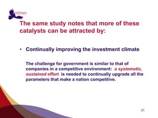 The same study notes that more of these
catalysts can be attracted by:


• Continually improving the investment climate

  The challenge for government is similar to that of
  companies in a competitive environment: a systematic,
  sustained effort is needed to continually upgrade all the
  parameters that make a nation competitive.




                                                         21
 