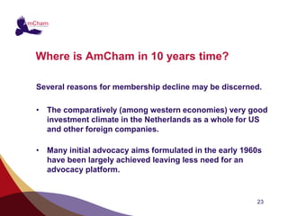 Where is AmCham in 10 years time?

Several reasons for membership decline may be discerned.

• The comparatively (among western economies) very good
  investment climate in the Netherlands as a whole for US
  and other foreign companies.

• Many initial advocacy aims formulated in the early 1960s
  have been largely achieved leaving less need for an
  advocacy platform.


                                                        23
 