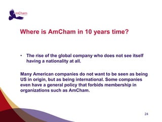 Where is AmCham in 10 years time?


• The rise of the global company who does not see itself
  having a nationality at all.

Many American companies do not want to be seen as being
US in origin, but as being international. Some companies
even have a general policy that forbids membership in
organizations such as AmCham.




                                                           24
 