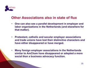 Other Associations also in state of flux
• One can also see a parallel development in employer and
  labor organizations in the Netherlands (and elsewhere for
  that matter).

• Protestant, catholic and secular employer associations
  and trade unions have lost their distinctive characters and
  have either disappeared or have merged.

• Many foreign employer associations in the Netherlands
  similar to AmCham have disappeared or adopted a more
  social than a business advocacy function.

                                                          25
 