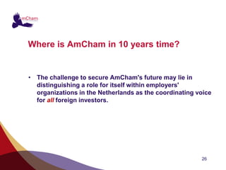 Where is AmCham in 10 years time?


• The challenge to secure AmCham's future may lie in
  distinguishing a role for itself within employers'
  organizations in the Netherlands as the coordinating voice
  for all foreign investors.




                                                        26
 