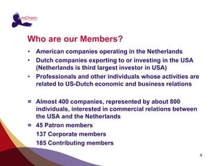 Who are our Members?
• American companies operating in the Netherlands
• Dutch companies exporting to or investing in the USA
  (Netherlands is third largest investor in USA)
• Professionals and other individuals whose activities are
  related to US-Dutch economic and business relations

= Almost 400 companies, represented by about 800
  individuals, interested in commercial relations between
  the USA and the Netherlands
= 45 Patron members
  137 Corporate members
  185 Contributing members
                                                             4
 