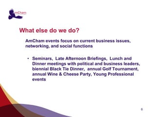 What else do we do?
 AmCham events focus on current business issues,
 networking, and social functions

  • Seminars, Late Afternoon Briefings, Lunch and
    Dinner meetings with political and business leaders,
    biennial Black Tie Dinner, annual Golf Tournament,
    annual Wine & Cheese Party, Young Professional
    events




                                                           6
 