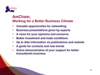AmCham,
Working for a Better Business Climate
•   Valuable opportunities for networking
•   Business presentations given by experts
•   A voice for your opinions and concerns
•   Better investment and trade conditions
•   Up to date information via publications and website
•   A guide for contacts and new trends
•   Active demonstration of your support for better
    transatlantic business




                                                          8
 