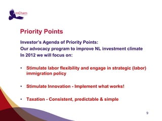 Priority Points
Investor’s Agenda of Priority Points:
Our advocacy program to improve NL investment climate
In 2012 we will focus on:

• Stimulate labor flexibility and engage in strategic (labor)
  immigration policy

• Stimulate Innovation - Implement what works!

• Taxation - Consistent, predictable & simple

                                                                9
 