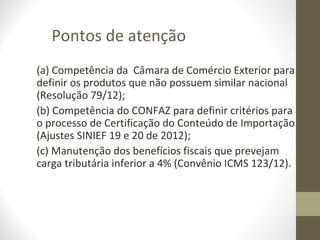 Pontos de atenção
(a) Competência da Câmara de Comércio Exterior para
definir os produtos que não possuem similar nacional
(Resolução 79/12);
(b) Competência do CONFAZ para definir critérios para
o processo de Certificação do Conteúdo de Importação
(Ajustes SINIEF 19 e 20 de 2012);
(c) Manutenção dos benefícios fiscais que prevejam
carga tributária inferior a 4% (Convênio ICMS 123/12).
 